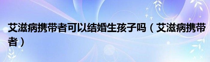 艾滋病携带者可以结婚生孩子吗（艾滋病携带者）