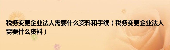 税务变更企业法人需要什么资料和手续（税务变更企业法人需要什么资料）