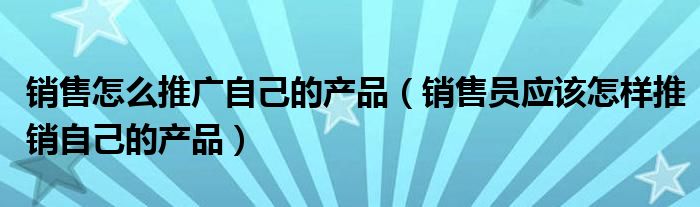 销售怎么推广自己的产品（销售员应该怎样推销自己的产品）