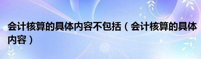 会计核算的具体内容不包括（会计核算的具体内容）