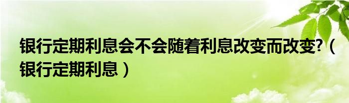 银行定期利息会不会随着利息改变而改变?（银行定期利息）