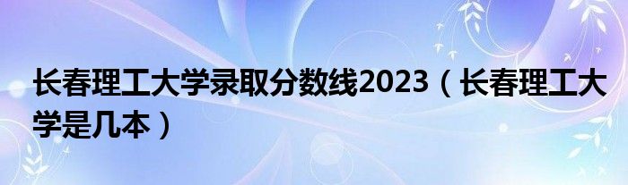 长春理工大学录取分数线2023（长春理工大学是几本）