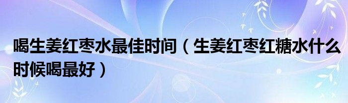 喝生姜红枣水最佳时间（生姜红枣红糖水什么时候喝最好）