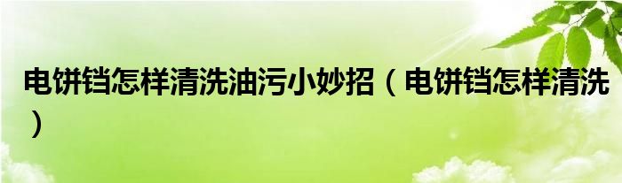 电饼铛怎样清洗油污小妙招（电饼铛怎样清洗）