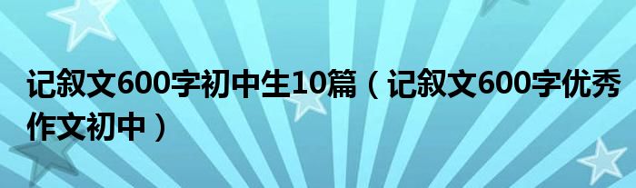 记叙文600字初中生10篇（记叙文600字优秀作文初中）