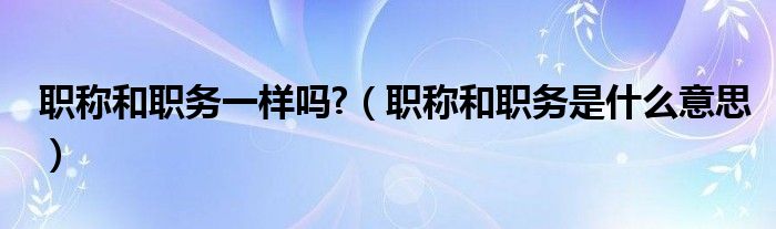 职称和职务一样吗?（职称和职务是什么意思）