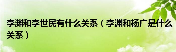 李渊和李世民有什么关系（李渊和杨广是什么关系）