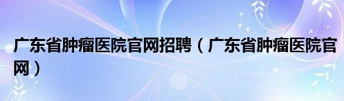 广东省肿瘤医院官网招聘（广东省肿瘤医院官网）