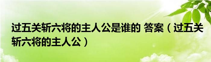 过五关斩六将的主人公是谁的 答案（过五关斩六将的主人公）