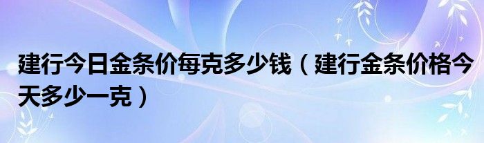 建行今日金条价每克多少钱（建行金条价格今天多少一克）