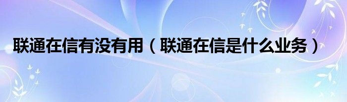 联通在信有没有用（联通在信是什么业务）