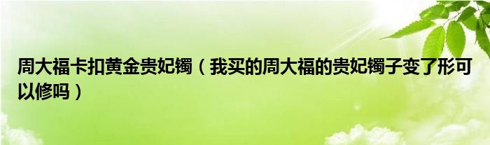 周大福卡扣黄金贵妃镯（我买的周大福的贵妃镯子变了形可以修吗）