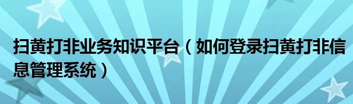 扫黄打非业务知识平台（如何登录扫黄打非信息管理系统）