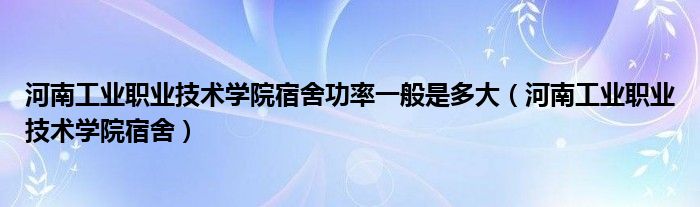 河南工业职业技术学院宿舍功率一般是多大（河南工业职业技术学院宿舍）