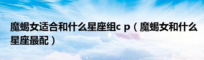 魔蝎女适合和什么星座组c p（魔蝎女和什么星座最配）