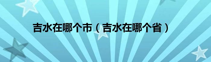 吉水在哪个市（吉水在哪个省）