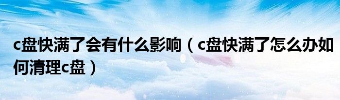 c盘快满了会有什么影响（c盘快满了怎么办如何清理c盘）