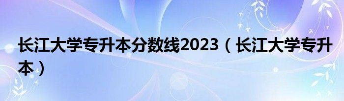 长江大学专升本分数线2023（长江大学专升本）