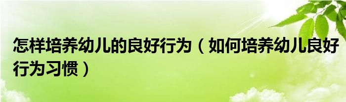 怎样培养幼儿的良好行为（如何培养幼儿良好行为习惯）