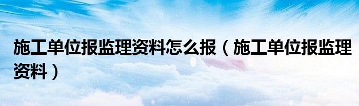 施工单位报监理资料怎么报（施工单位报监理资料）