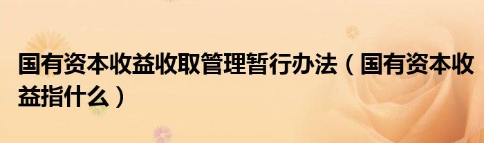 国有资本收益收取管理暂行办法（国有资本收益指什么）