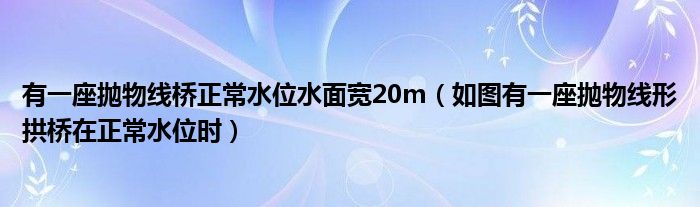 有一座抛物线桥正常水位水面宽20m（如图有一座抛物线形拱桥在正常水位时）