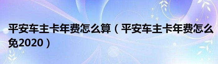 平安车主卡年费怎么算（平安车主卡年费怎么免2020）