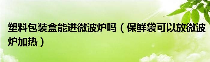 塑料包装盒能进微波炉吗（保鲜袋可以放微波炉加热）