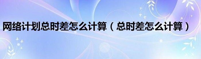 网络计划总时差怎么计算（总时差怎么计算）