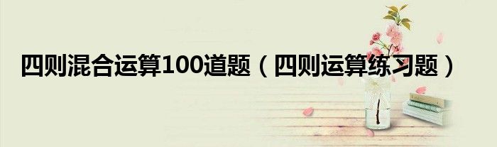 四则混合运算100道题（四则运算练习题）