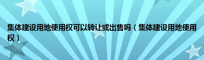 集体建设用地使用权可以转让或出售吗（集体建设用地使用权）