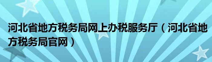 河北省地方税务局网上办税服务厅（河北省地方税务局官网）