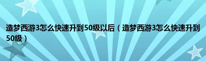 造梦西游3怎么快速升到50级以后（造梦西游3怎么快速升到50级）