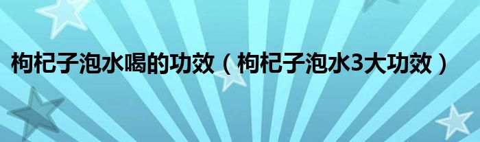 枸杞子泡水喝的功效（枸杞子泡水3大功效）