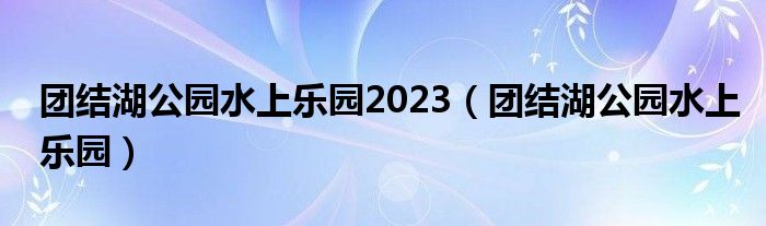 团结湖公园水上乐园2023（团结湖公园水上乐园）