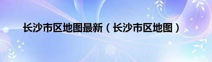 长沙市区地图最新（长沙市区地图）