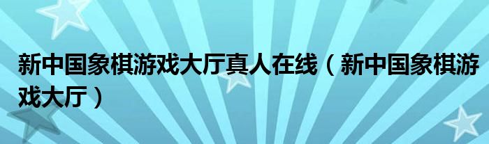 新中国象棋游戏大厅真人在线（新中国象棋游戏大厅）