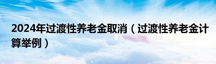 2024年过渡性养老金取消（过渡性养老金计算举例）