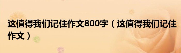 这值得我们记住作文800字（这值得我们记住作文）