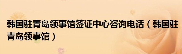 韩国驻青岛领事馆签证中心咨询电话（韩国驻青岛领事馆）