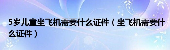 5岁儿童坐飞机需要什么证件（坐飞机需要什么证件）