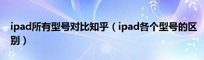 ipad所有型号对比知乎（ipad各个型号的区别）