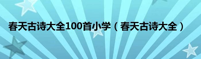 春天古诗大全100首小学（春天古诗大全）