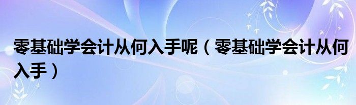 零基础学会计从何入手呢（零基础学会计从何入手）