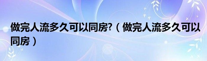 做完人流多久可以同房?（做完人流多久可以同房）