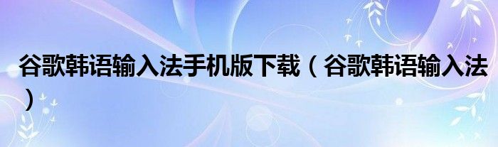 谷歌韩语输入法手机版下载（谷歌韩语输入法）