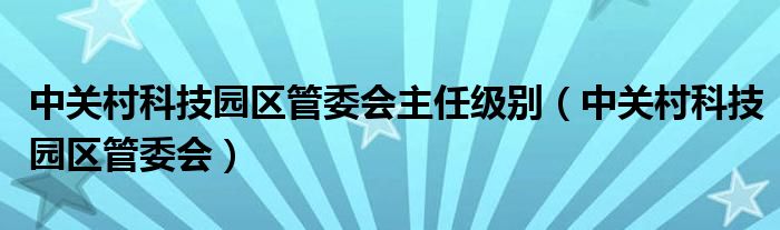 中关村科技园区管委会主任级别（中关村科技园区管委会）