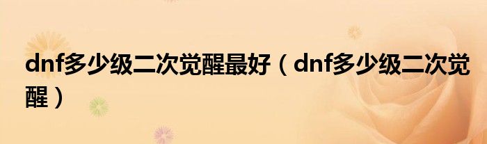 dnf多少级二次觉醒最好（dnf多少级二次觉醒）