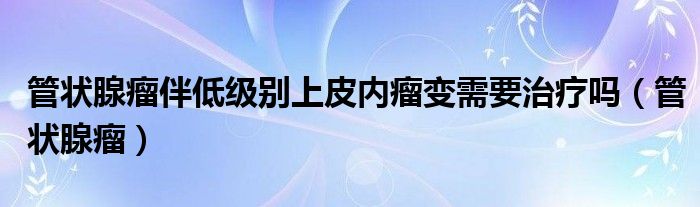 管状腺瘤伴低级别上皮内瘤变需要治疗吗（管状腺瘤）