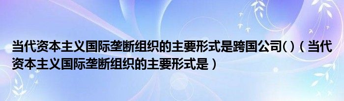 当代资本主义国际垄断组织的主要形式是跨国公司( )（当代资本主义国际垄断组织的主要形式是）